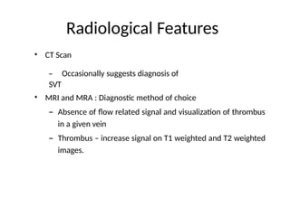 Radiological Features
• CT Scan
– Occasionally suggests diagnosis of
SVT
• MRI and MRA : Diagnostic method of choice
– Absence of flow related signal and visualization of thrombus
in a given vein
– Thrombus – increase signal on T1 weighted and T2 weighted
images.
 