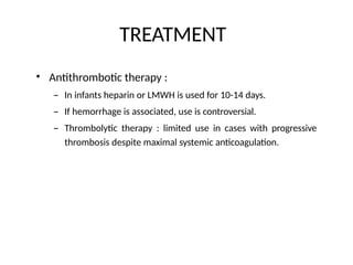 TREATMENT
• Antithrombotic therapy :
– In infants heparin or LMWH is used for 10-14 days.
– If hemorrhage is associated, use is controversial.
– Thrombolytic therapy : limited use in cases with progressive
thrombosis despite maximal systemic anticoagulation.
 