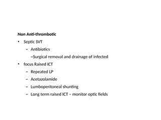 Non Anti-thrombotic
•
• Septic SVT
– Antibiotics
–Surgical removal and drainage of infected
focus Raised ICT
– Repeated LP
– Acetazolamide
– Lumboperitoneal shunting
– Long term raised ICT – monitor optic fields
 