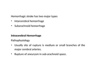 Hemorrhagic stroke has two major types
•
•
Intarcerebral hemorrhage
Subarachnoid hemorrhage
Intracerebral Hemorrhage
Pathophysiology
•
• Usually site of rupture is medium or small branches of the
major cerebral arteries.
Rupture of aneurysm in sub-arachnoid space.
 