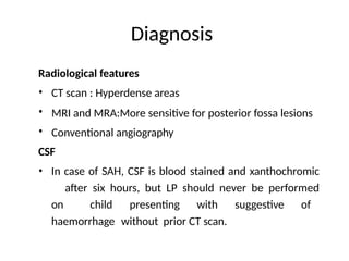 Diagnosis
Radiological features
•
•
•
CT scan : Hyperdense areas
MRI and MRA:More sensitive for posterior fossa lesions
Conventional angiography
CSF
• In case of SAH, CSF is blood stained and xanthochromic
after six hours, but LP should never be performed
on child presenting with suggestive of
haemorrhage without prior CT scan.
 
