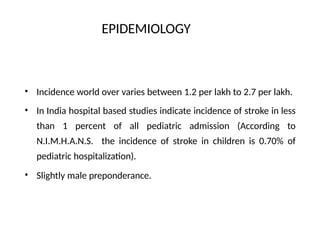 EPIDEMIOLOGY
•
•
Incidence world over varies between 1.2 per lakh to 2.7 per lakh.
In India hospital based studies indicate incidence of stroke in less
than 1 percent of all pediatric admission (According to
N.I.M.H.A.N.S. the incidence of stroke in children is 0.70% of
pediatric hospitalization).
• Slightly male preponderance.
 
