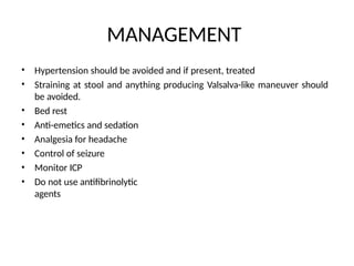 MANAGEMENT
•
•
Hypertension should be avoided and if present, treated
Straining at stool and anything producing Valsalva-like maneuver should
be avoided.
Bed rest
Anti-emetics and sedation
Analgesia for headache
Control of seizure
Monitor ICP
Do not use antifibrinolytic
agents
•
•
•
•
•
•
 