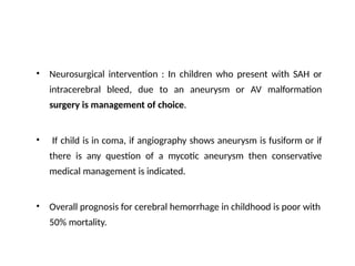 • Neurosurgical intervention : In children who present with SAH or
intracerebral bleed, due to an aneurysm or AV malformation
surgery is management of choice.
• If child is in coma, if angiography shows aneurysm is fusiform or if
there is any question of a mycotic aneurysm then conservative
medical management is indicated.
• Overall prognosis for cerebral hemorrhage in childhood is poor with
50% mortality.
 