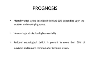 PROGNOSIS
• Mortality after stroke in children from 20-30% depending upon the
location and underlying cause.
• Hemorrhagic stroke has higher mortality
• Residual neurological deficit is present in more than 50% of
survivors and is more common after ischemic stroke.
 