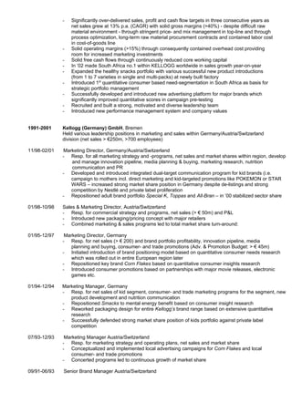 -   Significantly over-delivered sales, profit and cash flow targets in three consecutive years as
                  net sales grew at 13% p.a. (CAGR) with solid gross margins (>40%) - despite difficult raw
                  material environment - through stringent price- and mix management in top-line and through
                  process optimization, long-term raw material procurement contracts and contained labor cost
                  in cost-of-goods line
              -   Solid operating margins (>15%) through consequently contained overhead cost providing
                  room for increased marketing investments
              -   Solid free cash flows through continuously reduced core working capital
              -   In ’02 made South Africa no.1 within KELLOGG worldwide in sales growth year-on-year
              -   Expanded the healthy snacks portfolio with various successful new product introductions
                  (from 1 to 7 varieties in single and multi-packs) at newly built factory
              -   Introduced 1st quantitative consumer based need-segmentation in South Africa as basis for
                  strategic portfolio management
              -   Successfully developed and introduced new advertising platform for major brands which
                  significantly improved quantitative scores in campaign pre-testing
              -   Recruited and built a strong, motivated and diverse leadership team
              -   Introduced new performance management system and company values


1991-2001     Kellogg (Germany) GmbH, Bremen
              Held various leadership positions in marketing and sales within Germany/Austria/Switzerland
              division (net sales > €250m, >700 employees)

11/98-02/01   Marketing Director, Germany/Austria/Switzerland
              - Resp. for all marketing strategy and -programs, net sales and market shares within region, develop
                 and manage innovation pipeline, media planning & buying, marketing research, nutrition
                 communication and PR
              - Developed and introduced integrated dual-target communication program for kid brands (i.e.
                 campaign to mothers incl. direct marketing and kid-targeted promotions like POKEMON or STAR
                 WARS – increased strong market share position in Germany despite de-listings and strong
                 competition by Nestlé and private label proliferation
              - Repositioned adult brand portfolio Special K, Toppas and All-Bran – in ’00 stabilized sector share

01/98-10/98   Sales & Marketing Director, Austria/Switzerland
              - Resp. for commercial strategy and programs, net sales (> € 50m) and P&L
              - Introduced new packaging/pricing concept with major retailers
              - Combined marketing & sales programs led to total market share turn-around:

01/95-12/97    Marketing Director, Germany
              - Resp. for net sales (> € 200) and brand portfolio profitability, innovation pipeline, media
                  planning and buying, consumer- and trade promotions (Adv. & Promotion Budget: > € 45m)
              - Initiated introduction of brand positioning model based on quantitative consumer needs research
                  which was rolled out in entire European region later
              - Repositioned key brand Corn Flakes based on quantitative consumer insights research
              - Introduced consumer promotions based on partnerships with major movie releases, electronic
                  games etc.

01/94-12/94   Marketing Manager, Germany
              - Resp. for net sales of kid segment, consumer- and trade marketing programs for the segment, new
                 product development and nutrition communication
              - Repositioned Smacks to mental energy benefit based on consumer insight research
              - Reworked packaging design for entire Kellogg’s brand range based on extensive quantitative
                 research
              - Successfully defended strong market share position of kids portfolio against private label
                 competition

07/93-12/93    Marketing Manager Austria/Switzerland
              - Resp. for marketing strategy and operating plans, net sales and market share
              - Conceptualized and implemented local advertising campaigns for Corn Flakes and local
                  consumer- and trade promotions
              - Concerted programs led to continuous growth of market share

09/91-06/93   Senior Brand Manager Austria/Switzerland
 