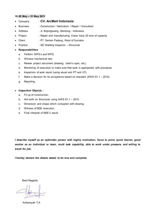 10.02 May – 31 May 2011
 Company : CV. ArcMart Indonesia
 Business : Construction / fabrication / Repair / Consultant
 Address : Jl. Bojongsoang, Bandung - Indonesia
 Project : Repair and manufacturing Crane track 25 tons of capacity
 Client : PT. Semen Padang, West of Sumatra
 Position : QC Welding Inspector – Structural
 Responsibilities :
a. Perform WPS’s and WPS.
b. Witness mechanical test.
c. Review project document (drawing, client’s spec, etc).
d. Monitoring of execution to make sure that work is appropriate with procedure.
e. Inspection of work result (using visual and PT and UT).
f. Make a decision for its acceptance based on standard (AWS D1.1 – 2010).
g. Reporting.
 Inspection Objects :
a. Fit up of construction.
b. Hot work on Structural; using AWS D1.1 – 2010.
c. Dimension and shape which compared with drawing.
d. Witness of NDE execution.
e. Final interpret of NDE’s result.
I describe myself as an optimistic person with highly motivation, focus to point, quick learner, good
worker as an individual or team, multi task capability, able to work under pressure, and willing to
travel for job.
I hereby declare the details stated to be true and complete.
Best Regards,
Ardiansyah T.A
 