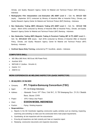 Climate, and Quality Research Agency Center for Material and Technical Product (B4T) Bandung -
Indonesia
 Radiographic Film Interpretation and Evaluation (RI) ASNT Level 2 – Cert. No. 0412.23 1223
(expiry : September 2017) conducted by Ministry of Industrial Affair at Industrial Policy, Climate, and
Quality Research Agency Center for Material and Technical Product (B4T) Bandung - Indonesia
 Non Destructive Testing (NDT) Ultrasonic Testing (UT) ASNT Level 2 – Cert. No. 0313.22 1189
(expiry : March 2018) conducted by Ministry of Industrial Affair at Industrial Policy, Climate, and Quality
Research Agency Center for Material and Technical Product (B4T) Bandung - Indonesia
 Non Destructive Testing (NDT) Magnetic Testing & Penetrant Testing (MT & PT) ASNT Level 2 –
Cert. No. 0413.24.25 1210 (expiry : April 2018) conducted by Ministry of Industrial Affair at Industrial
Policy, Climate, and Quality Research Agency Center for Material and Technical Product (B4T)
Bandung - Indonesia
 Confined Space Entry Training, conducted by PT. Sucofindo, Jakarta – Indonesia
COMPUTER’S SKILL
 MS Office (MS Word, MS Excel, MS Power Point)
 AutoCad 2010
 MATLAB 6.1 (toolbox : Simulink 4)
 Inventor 5.3
 ANSYS 5.4
WORK EXPERIENCES AS WELDING INSPECTOR (QA/QC INSPECTOR)
1. 29 July 2015 – 31 Oct 2015
 Company : PT. Tripatra-Samsung Concortium (TSC)
 Agent : PT. Air Energi Indonesia
 Address : Alamanda Tower 18th Floor, Unit B-C, Jl. TB Simatupang Kav. 23-24, Cilandak
Barat, Jakarta 12430
 Project : EPC-1 Banyu Urip Project
 Client : EXXON MOBIL INDONESIA
 Position : Piping / Welding Inspector
 Responsibilities :
a. Reports to the QC Coordinator regarding construction quality activities such as checking, inspecting,
examining and controlling to make sure the constructed items meet project requirements.
b. Coordinating all site inspections with the subcontractor.
c. Ensuring all inspections are held correctly and have an inspection report
d. Reviewing construction documents and inspection documents.
 