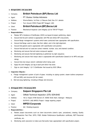 3. 08 April 2015 – 04 June 2015
 Company : British Petroleum (BP) Berau Ltd
 Agent : PT. Bureau Veritas Indonesia
 Address : Wisma Bakrie, 1st Floor. Jl. Rasuna Said, Kav. B-1 Jakarta
 Project : Turn Around (TAR) Project BP Tangguh LNG
 Client : British Petroleum (BP)Berau Ltd
 Position : Mechanical Inspector Joint Integrity (JI) for TAR 6th Project
 Responsibilities :
a. Review BP’s Guidance of Certificates (GOC) as based of project performing object.
b. Assure that the joint worked is appropriate with PID and others BP’s documents.
c. Assure flange management systems which were conducted have appropriate with specification.
d. Assure that flange used is clean, free from defect, and in the right alignment.
e. Assure that gasket used is appropriate with specification and position.
f. Assure that bolt and nut used are correct material, number, size, and cleaned condition.
g. Monitoring and assure that anti seize compound applied.
h. Monitoring and assure that bolt tightening is performed by right sequence.
i. Monitoring and assure that torque value is appropriate with specification (based on its NPS and pipe
rating).
j. Assure that only torque wrench calibrated which being used.
k. Apply the Joint Integrity (JI) tag to each joint which has done.
l. Sign on Joint Integrity 1 (JI 1) Certificates that issued by GOC Officer.
 Inspection Objects :
a. Flange management system of joint of pipes; including on piping system, steam turbine compressor
(PR and MR), and structure (fin fan cooler).
b. Bolt and plug tightening, including at flange and structure.
4. 26 August 2014 – 18 January 2015
 Company : Saipem Singapore Pte Ltd
 Agent : Oilfield Technical Inspection (OTI) SDN BHD
 Address : 142 Jl. Kapar 27/89 Section 27, 40400 Shah Alam, Selangor - Malaysia
 Project : ICHTHYS LNG INPEX Project – barge repairing project
 Client : INPEX Corporate
 Position : QC / Welding Inspector
 Responsibilities :
a. Review project documents such as client documents (client’s spec, procedures), drawing, Quality
plan/Inspection Test Plan, WPS, PQR, Welder Performance Qualification certificate, NDT Personnel
certificate, etc.
b. Monitoring work execution to make sure that works have appropriated with specification project.
 