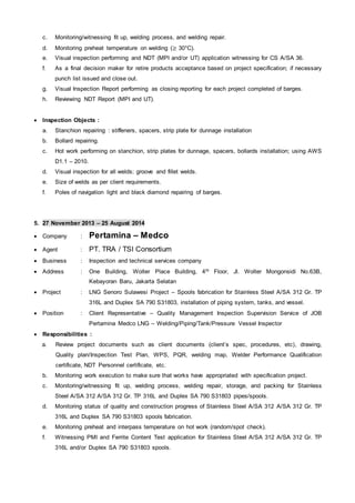 c. Monitoring/witnessing fit up, welding process, and welding repair.
d. Monitoring preheat temperature on welding (≥ 30°C).
e. Visual inspection performing and NDT (MPI and/or UT) application witnessing for CS A/SA 36.
f. As a final decision maker for retire products acceptance based on project specification; if necessary
punch list issued and close out.
g. Visual Inspection Report performing as closing reporting for each project completed of barges.
h. Reviewing NDT Report (MPI and UT).
 Inspection Objects :
a. Stanchion repairing : stiffeners, spacers, strip plate for dunnage installation
b. Bollard repairing.
c. Hot work performing on stanchion, strip plates for dunnage, spacers, bollards installation; using AWS
D1.1 – 2010.
d. Visual inspection for all welds; groove and fillet welds.
e. Size of welds as per client requirements.
f. Poles of navigation light and black diamond repairing of barges.
5. 27 November 2013 – 25 August 2014
 Company : Pertamina – Medco
 Agent : PT. TRA / TSI Consortium
 Business : Inspection and technical services company
 Address : One Building, Wolter Place Building, 4th Floor, Jl. Wolter Mongonsidi No.63B,
Kebayoran Baru, Jakarta Selatan
 Project : LNG Senoro Sulawesi Project – Spools fabrication for Stainless Steel A/SA 312 Gr. TP
316L and Duplex SA 790 S31803, installation of piping system, tanks, and vessel.
 Position : Client Representative – Quality Management Inspection Supervision Service of JOB
Pertamina Medco LNG – Welding/Piping/Tank/Pressure Vessel Inspector
 Responsibilities :
a. Review project documents such as client documents (client’s spec, procedures, etc), drawing,
Quality plan/Inspection Test Plan, WPS, PQR, welding map, Welder Performance Qualification
certificate, NDT Personnel certificate, etc.
b. Monitoring work execution to make sure that works have appropriated with specification project.
c. Monitoring/witnessing fit up, welding process, welding repair, storage, and packing for Stainless
Steel A/SA 312 A/SA 312 Gr. TP 316L and Duplex SA 790 S31803 pipes/spools.
d. Monitoring status of quality and construction progress of Stainless Steel A/SA 312 A/SA 312 Gr. TP
316L and Duplex SA 790 S31803 spools fabrication.
e. Monitoring preheat and interpass temperature on hot work (random/spot check).
f. Witnessing PMI and Ferrite Content Test application for Stainless Steel A/SA 312 A/SA 312 Gr. TP
316L and/or Duplex SA 790 S31803 spools.
 