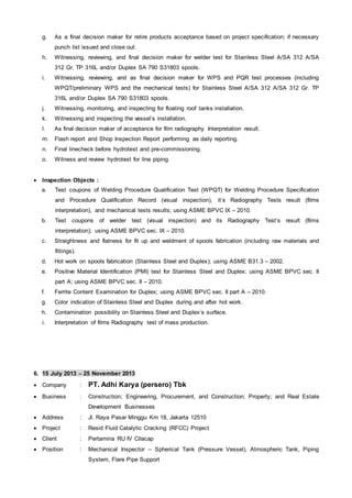 g. As a final decision maker for retire products acceptance based on project specification; if necessary
punch list issued and close out.
h. Witnessing, reviewing, and final decision maker for welder test for Stainless Steel A/SA 312 A/SA
312 Gr. TP 316L and/or Duplex SA 790 S31803 spools.
i. Witnessing, reviewing, and as final decision maker for WPS and PQR test processes (including
WPQT/preliminary WPS and the mechanical tests) for Stainless Steel A/SA 312 A/SA 312 Gr. TP
316L and/or Duplex SA 790 S31803 spools.
j. Witnessing, monitoring, and inspecting for floating roof tanks installation.
k. Witnessing and inspecting the vessel’s installation.
l. As final decision maker of acceptance for film radiography Interpretation result.
m. Flash report and Shop Inspection Report performing as daily reporting.
n. Final linecheck before hydrotest and pre-commissioning.
o. Witness and review hydrotest for line piping.
 Inspection Objects :
a. Test coupons of Welding Procedure Qualification Test (WPQT) for Welding Procedure Specification
and Procedure Qualification Record (visual inspection), it’s Radiography Tests result (films
interpretation), and mechanical tests results; using ASME BPVC IX – 2010.
b. Test coupons of welder test (visual inspection) and its Radiography Test’s result (films
interpretation); using ASME BPVC sec. IX – 2010.
c. Straightness and flatness for fit up and weldment of spools fabrication (including raw materials and
fittings).
d. Hot work on spools fabrication (Stainless Steel and Duplex); using ASME B31.3 – 2002.
e. Positive Material Identification (PMI) test for Stainless Steel and Duplex; using ASME BPVC sec. II
part A; using ASME BPVC sec. II – 2010.
f. Ferrite Content Examination for Duplex; using ASME BPVC sec. II part A – 2010.
g. Color indication of Stainless Steel and Duplex during and after hot work.
h. Contamination possibility on Stainless Steel and Duplex’s surface.
i. Interpretation of films Radiography test of mass production.
6. 15 July 2013 – 25 November 2013
 Company : PT. Adhi Karya (persero) Tbk
 Business : Construction; Engineering, Procurement, and Construction; Property; and Real Estate
Development Businesses
 Address : Jl. Raya Pasar Minggu Km 18, Jakarta 12510
 Project : Resid Fluid Catalytic Cracking (RFCC) Project
 Client : Pertamina RU IV Cilacap
 Position : Mechanical Inspector – Spherical Tank (Pressure Vessel), Atmospheric Tank, Piping
System, Flare Pipe Support
 