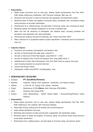  Responsibility :
a. Review project documents such as work pack, drawing, Quality plan/Inspection Test Plan, WPS,
PQR, Welder Performance Qualification, NDT Personnel certificate, NDE map, etc.
b. Monitoring work execution to make sure that work was appropriate with specification project.
c. Monitoring status of quality and progress of structural, piping, atmospheric tank, and pressure vessel
during execution as per project specification.
d. Witnessing for fit up, welding process, and weld repair of structural, piping, tank, and pressure vessel
e. Monitoring preheat and interpass temperature on hot work of spherical tank.
f. Make sure that the dimension of atmospheric and spherical tanks (including roundness and
plumpness) were appropriate with client specification.
g. Witnessing and reviewing test pack for hydrostatic test, Product Test Plate, PWHT.
h. Make a decision for its acceptance based on project specification; if necessary punch list issued and
close out.
 Inspection Objects :
a. Plumpness and roundness of Atmospheric and Spherical Tank.
b. Hot work on Piping System (fire water pipe); using B31.3.
c. Hot work on Structural of Flare Pipe Support; using AWS D1.1 – 2010.
d. Hot work on Spherical Tank of LPG and Propylene tank; using ASME VIII div. 2.
e. Settlement test of Hydro Test of Atmospheric Tank (Fire Water Tank) by using an Auto Level.
f. Leak of coating inspection by using the holidy test.
g. Vacuum test of tank’s bottom.
h. Interpretation of NDE result (MT/PT and Radiography Test).
7. 28 November 2011 – 30 June 2013
 Company : PT. Sucofindo (Persero)
 Business : Inspection, Testing, Audit, Supervision, Certification, and Training services
 Address : Jl. Cumi No. 35, Tanjung Priok, Jakarta - Indonesia
 Project : Maintenance of PHE Offshore North West Java (PHE-ONWJ)
 Client : Pertamina Hulu Energi (PHE)
 Position : Client Representative - QA/QC Topside Repair – Structural/Piping/Pressure Vessel
Inspector
 Responsibility :
a. Review project documents such as work pack, drawing, Quality plan/Inspection Test Plan, WPS,
PQR, Performance Test certificate, NDT Personnel certificate.
b. Attend daily morning meeting (kick off meeting) with contractor/executor.
c. Verify material identification that used.
d. Monitoring work execution to make sure that work is appropriate with specification project.
e. Monitoring status of quality and progress of structural, piping, and pressure vessel during execution
as per project specification.
f. Witnessing for fit up, welding process, and weld repair for structural, piping, and pressure vessel.
 