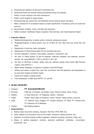 g. Witnessing and reviewing for test pack of hydrostatic test.
h. Witnessing internal and external blasting and painting activity and reported.
i. Perform a visual inspection and check dimensional.
j. Perform a joint integrity for piping system.
k. Witnessing leak test, service test, and hydrostatic test for pressure vessel and piping.
l. Make a decision for its acceptance based on project specification; if necessary punch list issued and
close out.
m. Documentation of before, during, and after work processes.
n. Perform Handover Certification Report, Inspection Test Summary, and Visual Inspection Report.
 Inspection Objects :
a. Refurbishment/repainting on piping system, structural, and pressure vessel.
b. Wrapping/strongback of piping system such as of Main Oil Line, Main Gas Line, Sump Pile, and
Riser.
c. Replacement of stud nuts, bolts, and gasket.
d. Replacement of Piping System (Main Oil Line and Main Gas Line).
e. Hot work preparation (machine, consumables, equipment, environment, etc).
f. Hot work on Piping System on gas lift separator, production separator, test separator, launcher,
receiver, etc; using ANSI B31.1, B31.3, and B31.8, API 1104.
g. Hot work on Structural of braces, ladder, hand rail, walkway, grating, boom burner High Pressure
support; using AWS D1.1.
h. Repair vessel (Cladding); on production separator using WPS Repair.
i. Witness and inspect of Hydro Test, Leak Test, and Service Test that performed; and interpretation of
its result (joint integrity and Barton Chard).
j. Inspect joint integrity of piping system.
k. Final interpretation of NDE result (MT/PT, UT, and RI).
8. 04 July – 04 Oct 2011
 Company : PT. Suprabakti Mandiri
 Business : Fabricator of Conveyor and Rubber Lining, Pressure Vessel, Tanks, Piping
 Address : Jl. Pasar Kemis No. 112 Tangerang, Banten – Indonesia
 Project : Perform and/or repair of Conveyor’s Frame, Vessels, Piping systems, structural
 Client : PT. Newmont Nusa Tenggara, PT. Freeport Indonesia, PT. INCO, PT. Chandra Asih,
PT. Pertamina UP VI Balongan
 Position : QC Welding Inspector
 Responsibilities :
a. Review project documents (drawing, Inspection Test Plan, WPS, PQR, etc).
b. Verify material to its documents (such as hot number, dimension, coating thickness, etc).
c. Inspection of incoming material (surface roughness, thickness of coating, dimension, shape, etc).
d. Review of welding preparation (machine, personnel qualification certificates, consumables,
environment, etc).
 