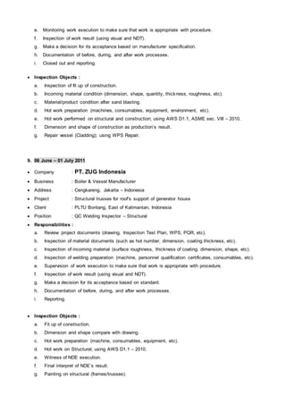 e. Monitoring work execution to make sure that work is appropriate with procedure.
f. Inspection of work result (using visual and NDT).
g. Make a decision for its acceptance based on manufacturer specification.
h. Documentation of before, during, and after work processes.
i. Closed out and reporting.
 Inspection Objects :
a. Inspection of fit up of construction.
b. Incoming material condition (dimension, shape, quantity, thickness, roughness, etc).
c. Material/product condition after sand blasting.
d. Hot work preparation (machines, consumables, equipment, environment, etc).
e. Hot work performed on structural and construction; using AWS D1.1, ASME sec. VIII – 2010.
f. Dimension and shape of construction as production’s result.
g. Repair vessel (Cladding); using WPS Repair.
9. 06 June – 01 July 2011
 Company : PT. ZUG Indonesia
 Business : Boiler & Vessel Manufacturer
 Address : Cengkareng, Jakarta – Indonesia
 Project : Structural trusses for roof’s support of generator house
 Client : PLTU Bontang, East of Kalimantan, Indonesia
 Position : QC Welding Inspector – Structural
 Responsibilities :
a. Review project documents (drawing, Inspection Test Plan, WPS, PQR, etc).
b. Inspection of material documents (such as hot number, dimension, coating thickness, etc).
c. Inspection of incoming material (surface roughness, thickness of coating, dimension, shape, etc).
d. Inspection of welding preparation (machine, personnel qualification certificates, consumables, etc).
e. Supervision of work execution to make sure that work is appropriate with procedure.
f. Inspection of work result (using visual and NDT).
g. Make a decision for its acceptance based on standard.
h. Documentation of before, during, and after work processes.
i. Reporting.
 Inspection Objects :
a. Fit up of construction.
b. Dimension and shape compare with drawing.
c. Hot work preparation (machine, consumables, equipment, etc).
d. Hot work on Structural; using AWS D1.1 – 2010.
e. Witness of NDE execution.
f. Final interpret of NDE’s result.
g. Painting on structural (frames/trusses).
 