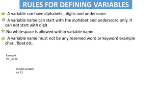 RULES FOR DEFINIING VARIABLES
• A variable can have alphabets , digits and underscore.
• A variable name can start with the alphabet and underscore only. It
can not start with digit.
• No whitespace is allowed within variable name.
• A variable name must not be any reserved word or keyword example
char , float etc.
RULES FOR DEFINING VARIABLES
Example
Int _a=12;
Invalid variable
Int 12
 