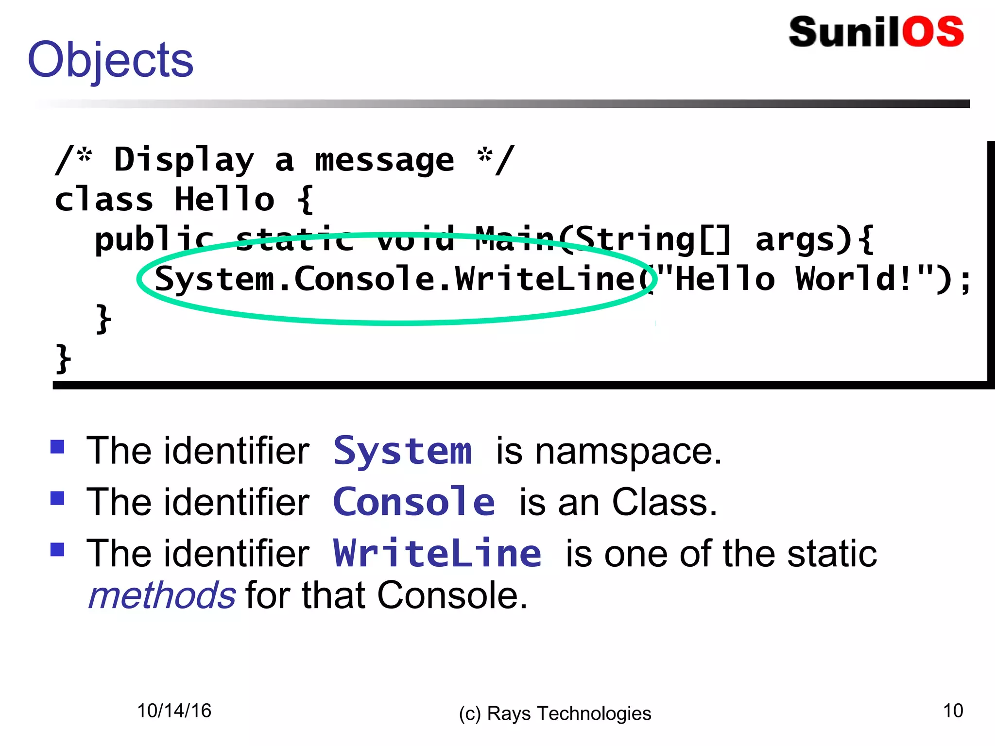 10/14/16 (c) Rays Technologies 10
Objects
 The identifier System is namspace.
 The identifier Console is an Class.
 The identifier WriteLine is one of the static
methods for that Console.
/* Display a message */
class Hello {
public static void Main(String[] args){
System.Console.WriteLine("Hello World!");
}
}
/* Display a message */
class Hello {
public static void Main(String[] args){
System.Console.WriteLine("Hello World!");
}
}
 