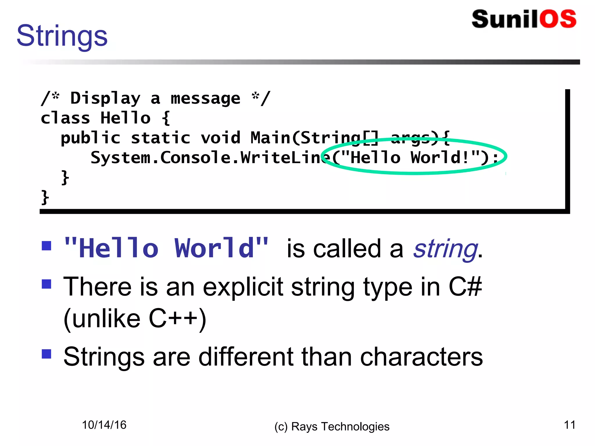 10/14/16 (c) Rays Technologies 11
Strings
 "Hello World" is called a string.
 There is an explicit string type in C#
(unlike C++)
 Strings are different than characters
/* Display a message */
class Hello {
public static void Main(String[] args){
System.Console.WriteLine("Hello World!");
}
}
/* Display a message */
class Hello {
public static void Main(String[] args){
System.Console.WriteLine("Hello World!");
}
}
 