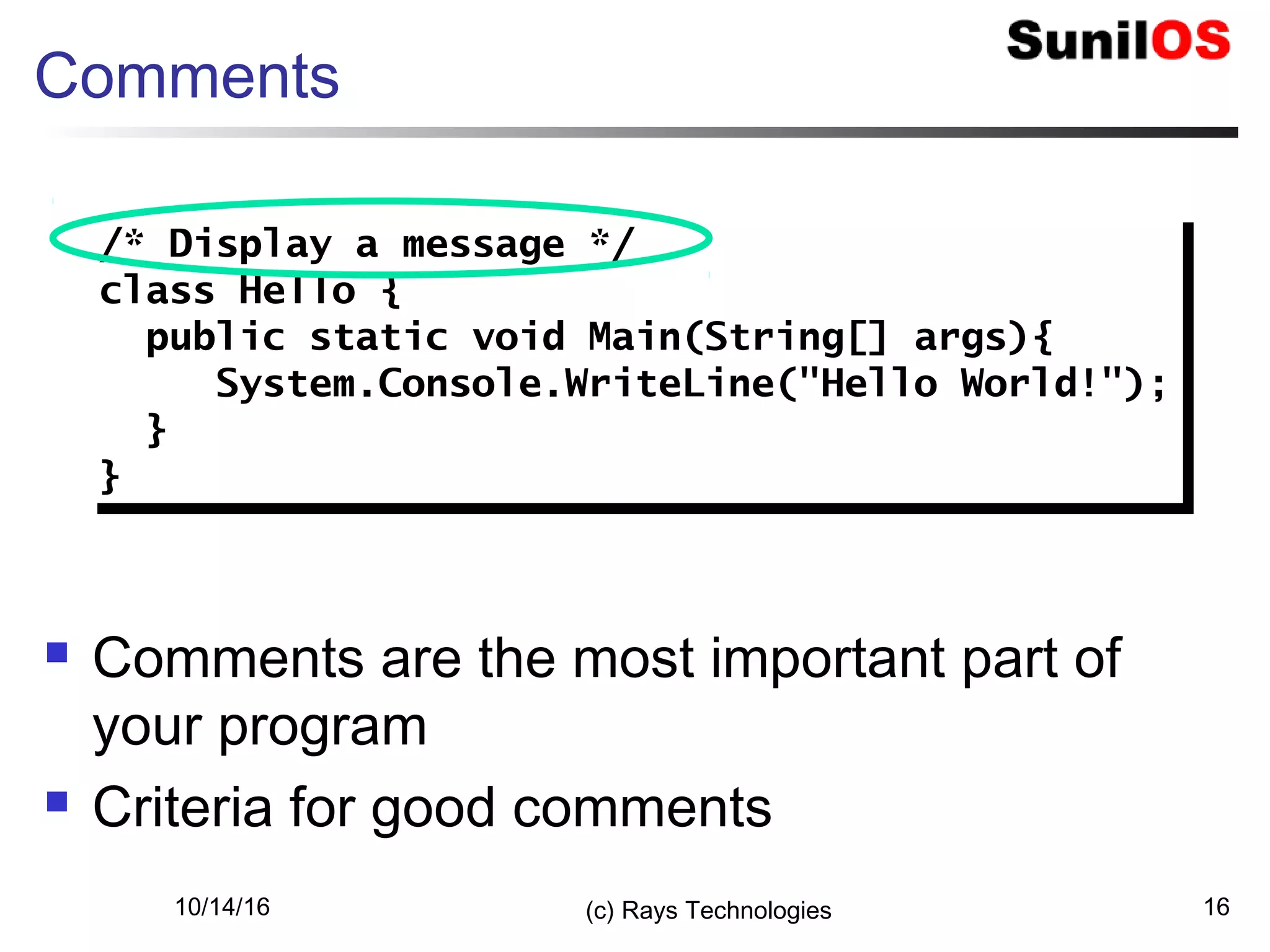 10/14/16 (c) Rays Technologies 16
Comments
 Comments are the most important part of
your program
 Criteria for good comments
/* Display a message */
class Hello {
public static void Main(String[] args){
System.Console.WriteLine("Hello World!");
}
}
/* Display a message */
class Hello {
public static void Main(String[] args){
System.Console.WriteLine("Hello World!");
}
}
 