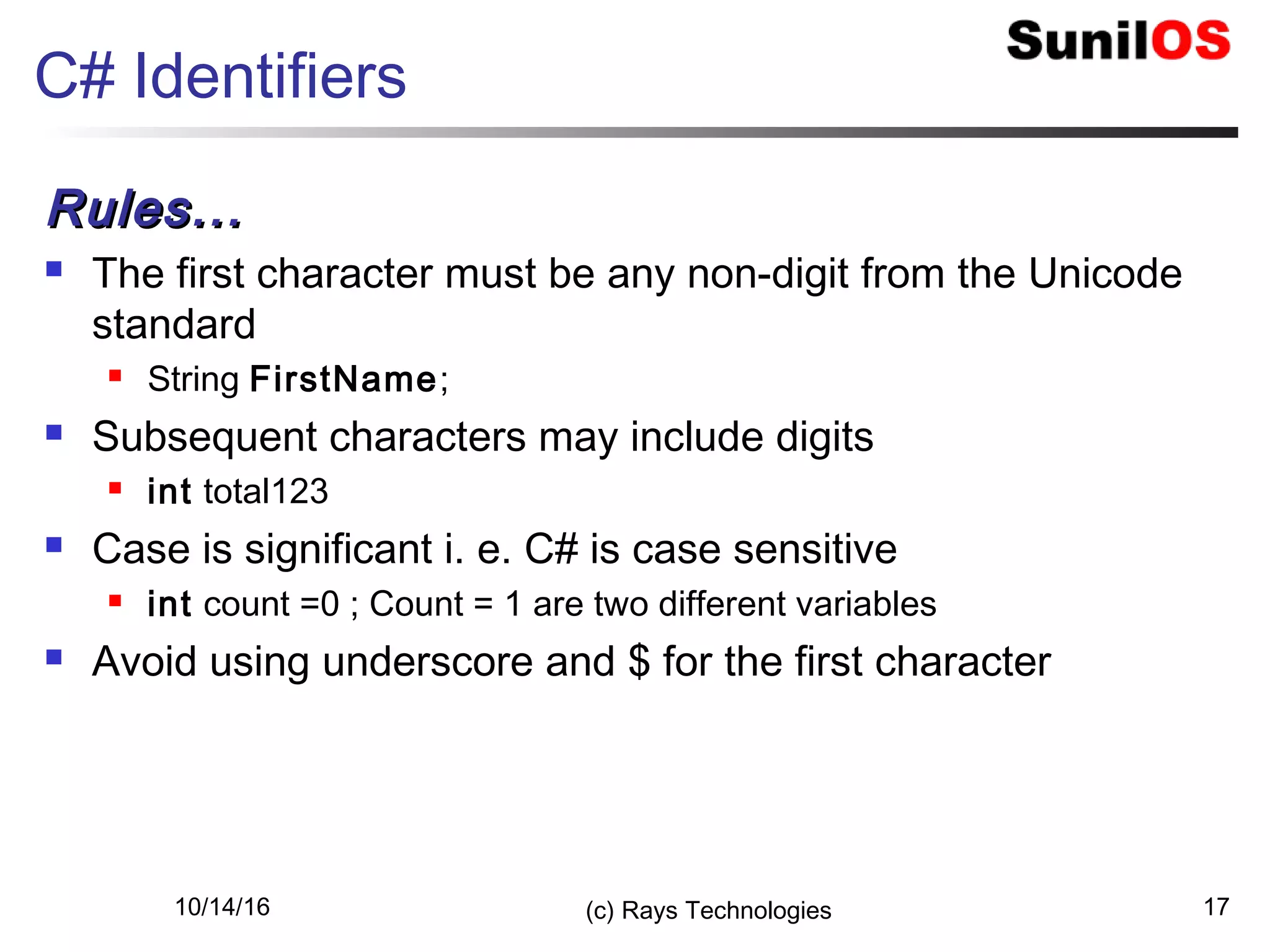 10/14/16 (c) Rays Technologies 17
C# Identifiers
Rules...Rules...
 The first character must be any non-digit from the Unicode
standard
 String FirstName;
 Subsequent characters may include digits
 int total123
 Case is significant i. e. C# is case sensitive
 int count =0 ; Count = 1 are two different variables
 Avoid using underscore and $ for the first character
 