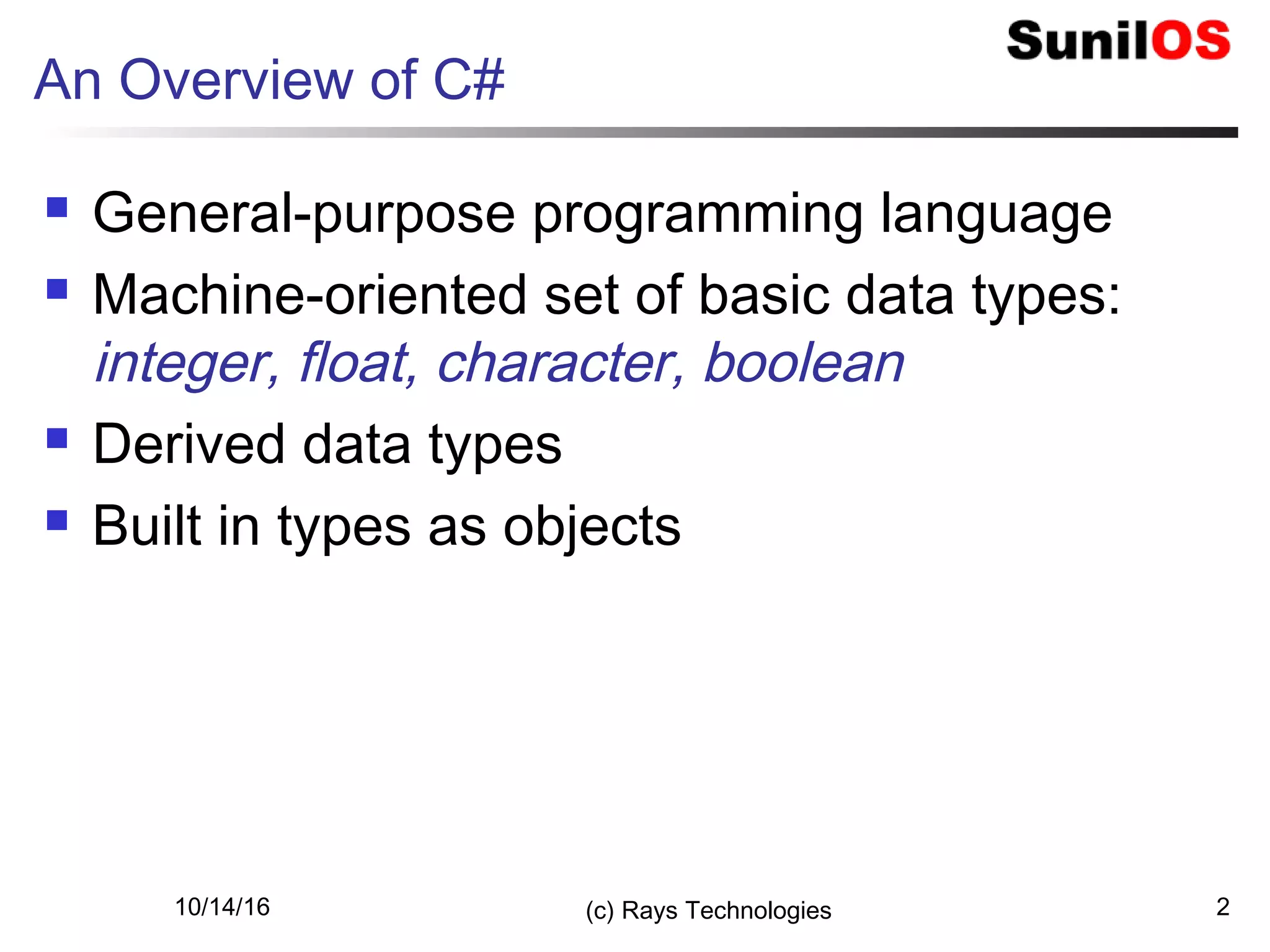 An Overview of C#
 General-purpose programming language
 Machine-oriented set of basic data types:
integer, float, character, boolean
 Derived data types
 Built in types as objects
10/14/16 (c) Rays Technologies 2
 