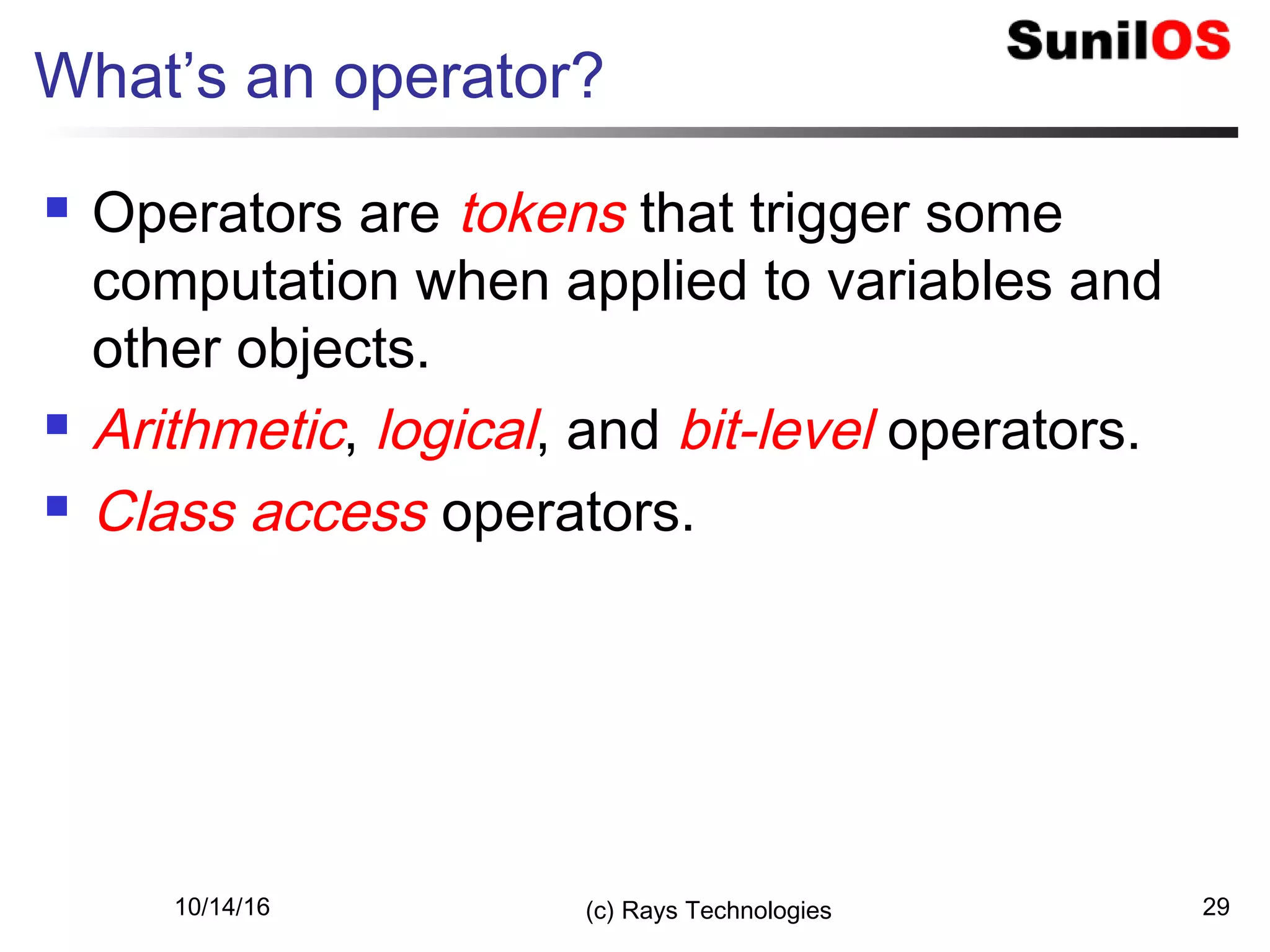 10/14/16 (c) Rays Technologies 29
What’s an operator?
 Operators are tokens that trigger some
computation when applied to variables and
other objects.
 Arithmetic, logical, and bit-level operators.
 Class access operators.
 