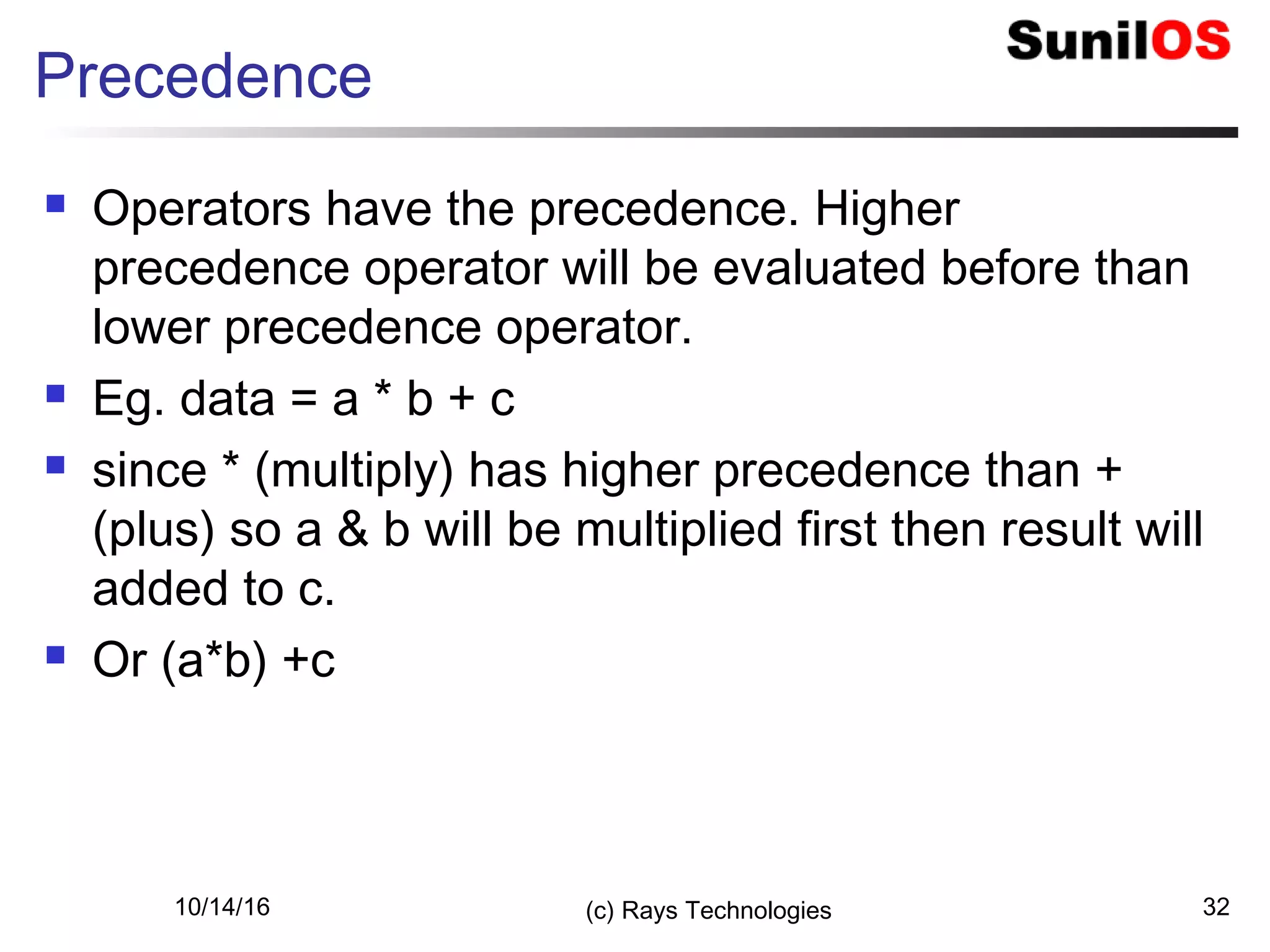 10/14/16 (c) Rays Technologies 32
Precedence
 Operators have the precedence. Higher
precedence operator will be evaluated before than
lower precedence operator.
 Eg. data = a * b + c
 since * (multiply) has higher precedence than +
(plus) so a & b will be multiplied first then result will
added to c.
 Or (a*b) +c
 