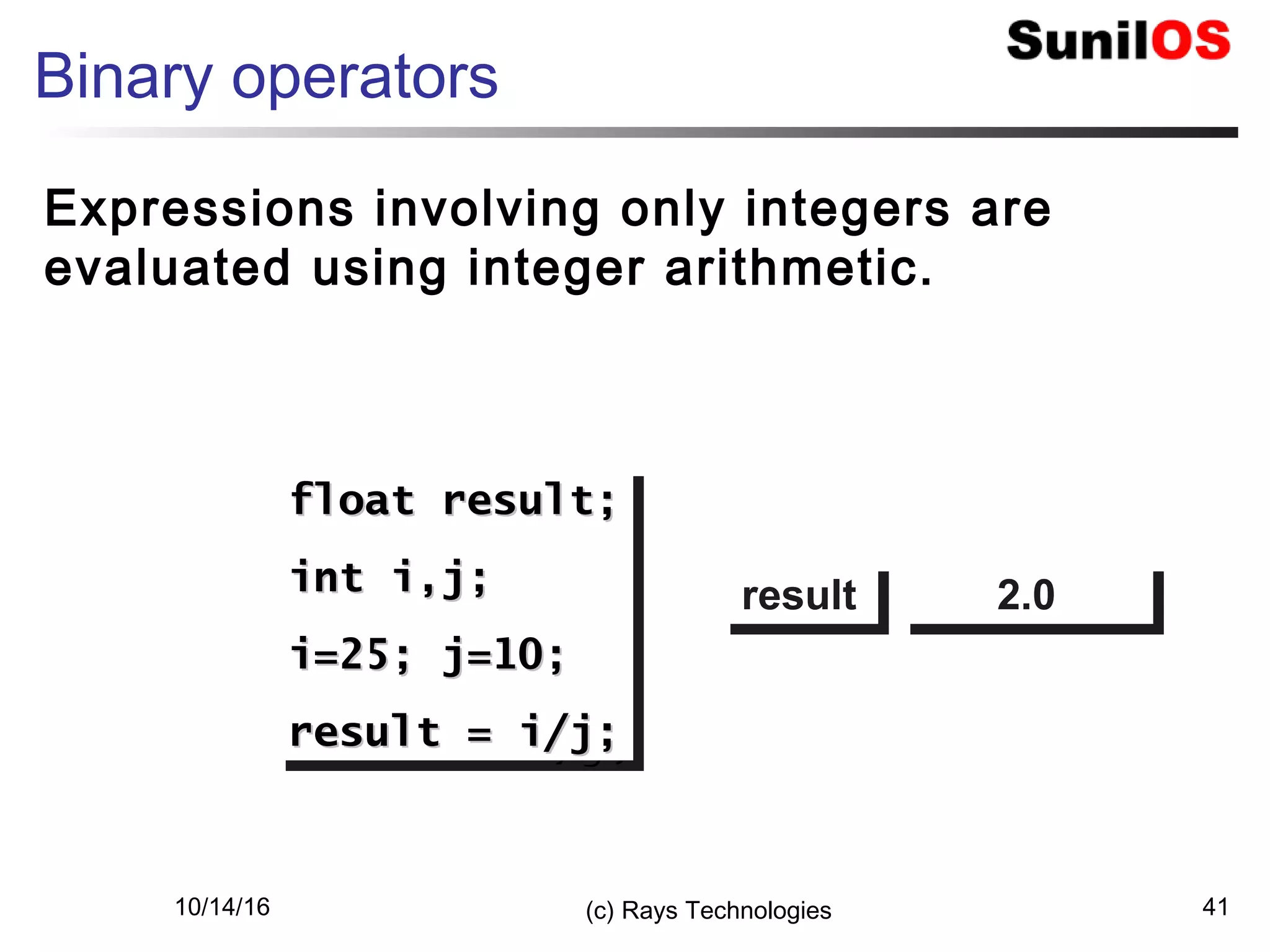 10/14/16 (c) Rays Technologies 41
Binary operators
Expressions involving only integers are
evaluated using integer arithmetic.
float result;float result;
int i,j;int i,j;
i=25; j=10;i=25; j=10;
result = i/j;result = i/j;
float result;float result;
int i,j;int i,j;
i=25; j=10;i=25; j=10;
result = i/j;result = i/j;
resultresult 2.02.0
 