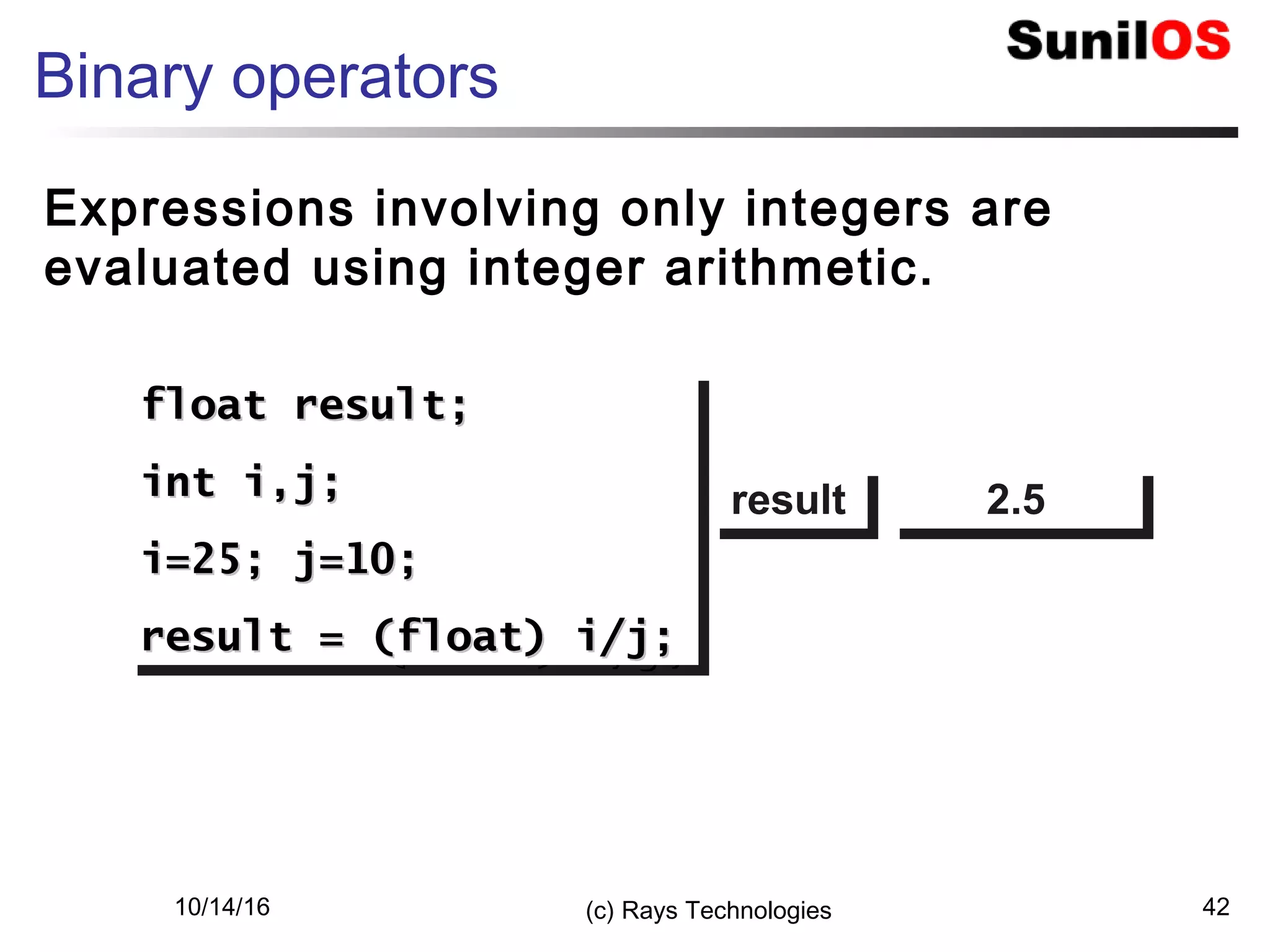 10/14/16 (c) Rays Technologies 42
Binary operators
Expressions involving only integers are
evaluated using integer arithmetic.
float result;float result;
int i,j;int i,j;
i=25; j=10;i=25; j=10;
result = (float) i/j;result = (float) i/j;
float result;float result;
int i,j;int i,j;
i=25; j=10;i=25; j=10;
result = (float) i/j;result = (float) i/j;
resultresult 2.52.5
 