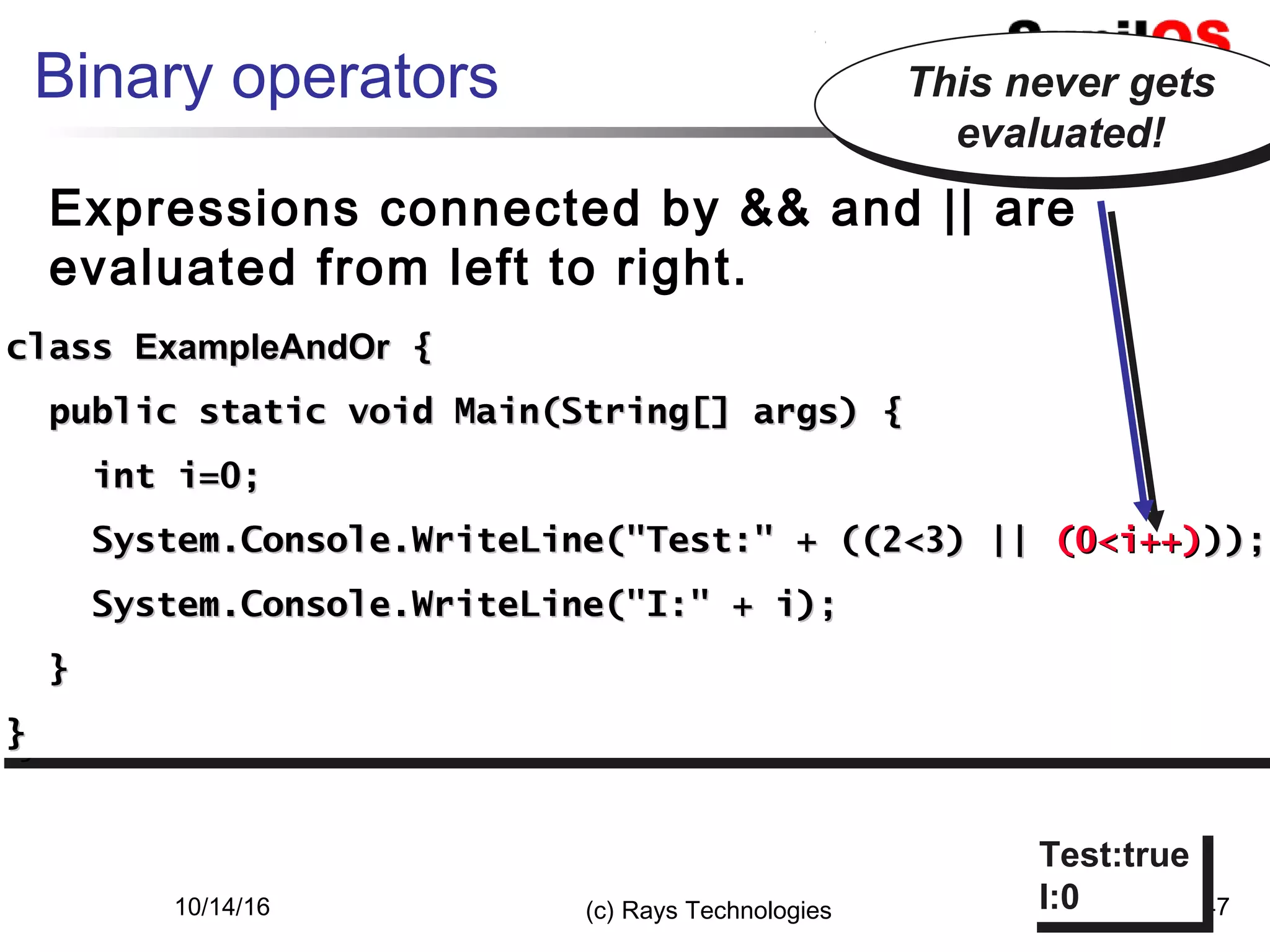 10/14/16 (c) Rays Technologies 47
Binary operators
Expressions connected by && and || are
evaluated from left to right.
classclass ExampleAndOrExampleAndOr {{
public static void Main(String[] args) {public static void Main(String[] args) {
int i=0;int i=0;
System.Console.WriteLine("Test:" + ((2<3) ||System.Console.WriteLine("Test:" + ((2<3) || (0<i++)(0<i++)));));
System.Console.WriteLine("I:" + i);System.Console.WriteLine("I:" + i);
}}
}}
classclass ExampleAndOrExampleAndOr {{
public static void Main(String[] args) {public static void Main(String[] args) {
int i=0;int i=0;
System.Console.WriteLine("Test:" + ((2<3) ||System.Console.WriteLine("Test:" + ((2<3) || (0<i++)(0<i++)));));
System.Console.WriteLine("I:" + i);System.Console.WriteLine("I:" + i);
}}
}}
Test:true
I:0
Test:true
I:0
This never gets
evaluated!
This never gets
evaluated!
 