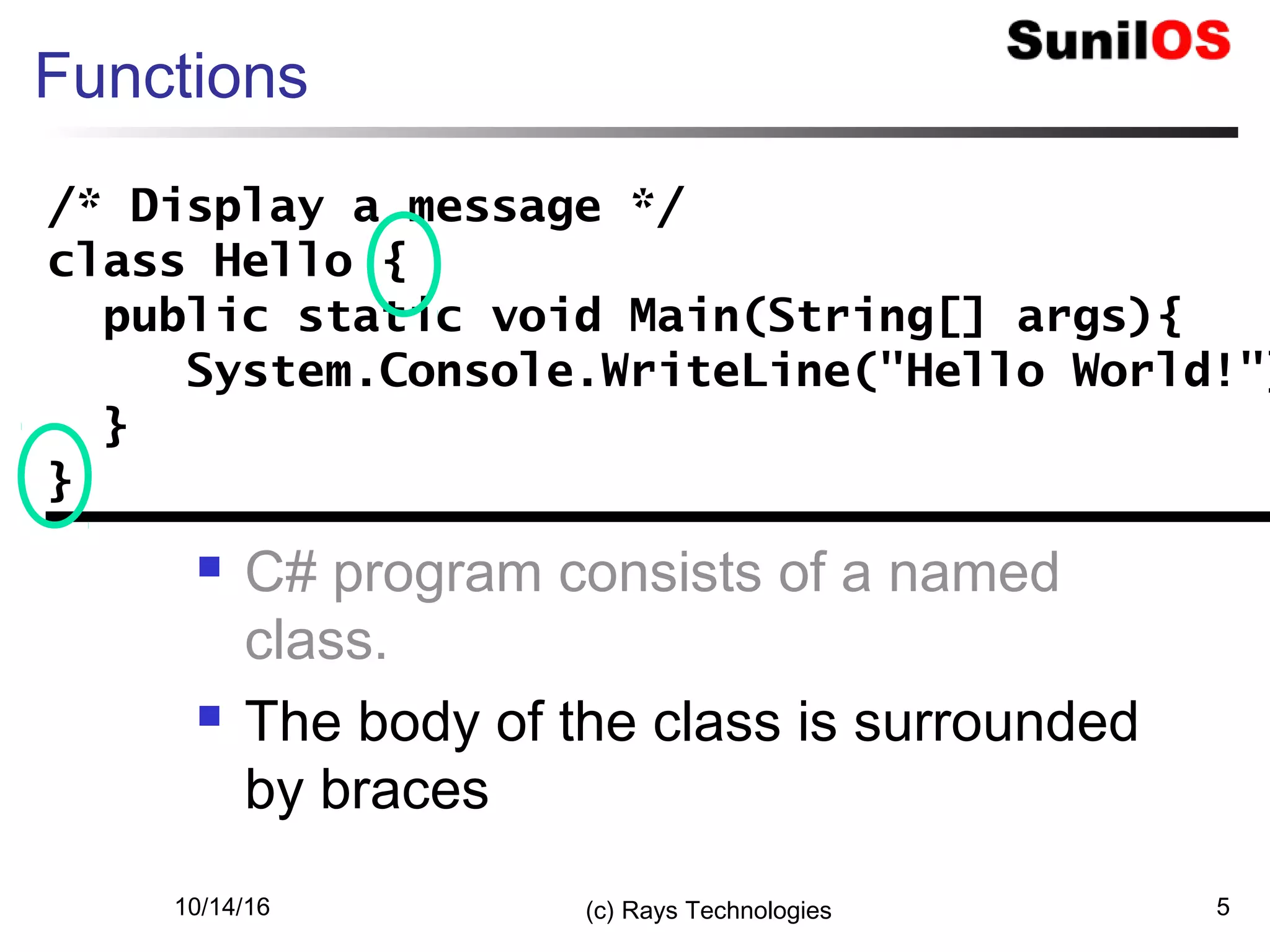 10/14/16 (c) Rays Technologies 5
Functions
 C# program consists of a named
class.
 The body of the class is surrounded
by braces
/* Display a message */
class Hello {
public static void Main(String[] args){
System.Console.WriteLine("Hello World!"
}
}
/* Display a message */
class Hello {
public static void Main(String[] args){
System.Console.WriteLine("Hello World!")
}
}
 