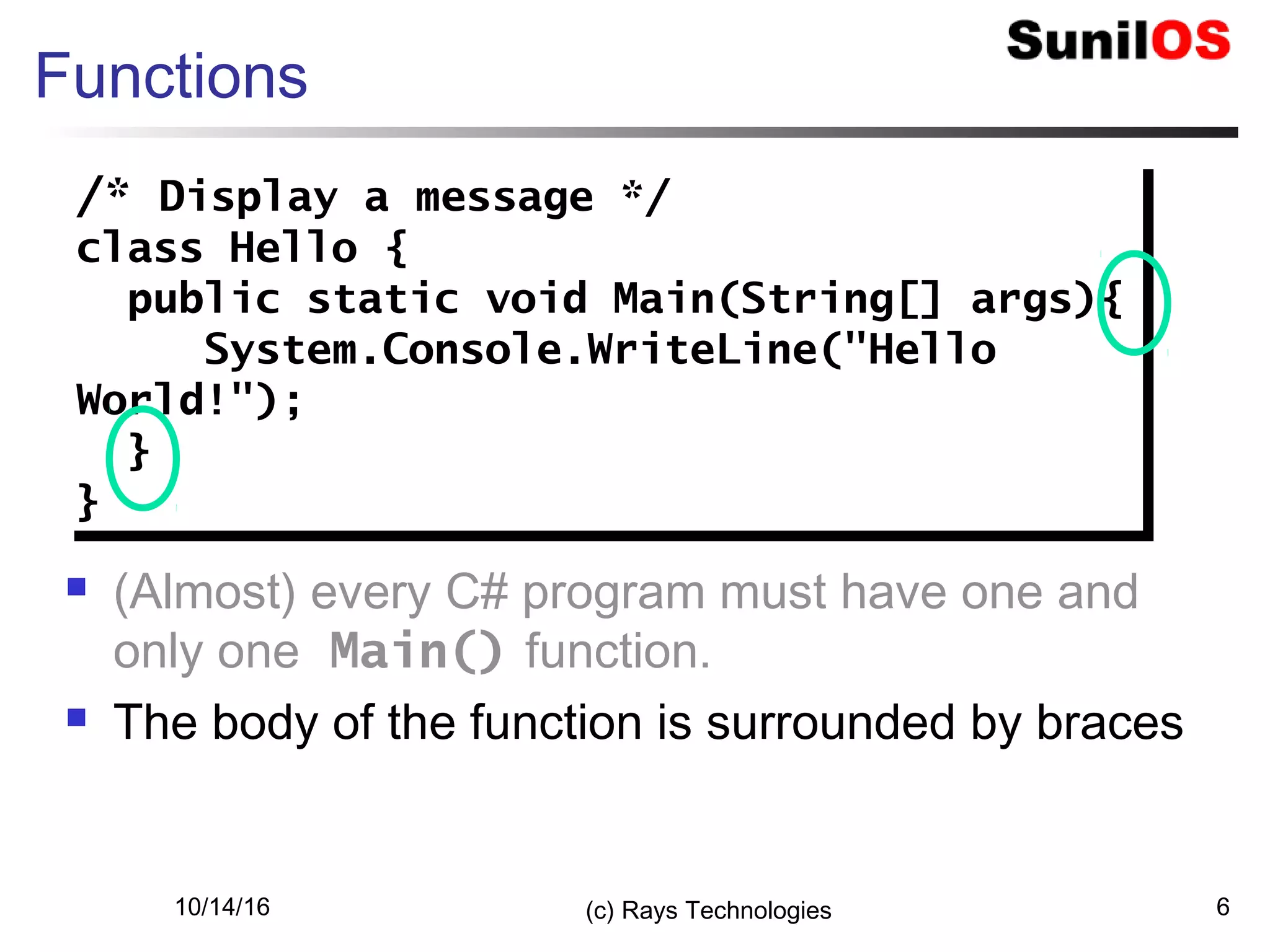 10/14/16 (c) Rays Technologies 6
Functions
 (Almost) every C# program must have one and
only one Main() function.
 The body of the function is surrounded by braces
/* Display a message */
class Hello {
public static void Main(String[] args){
System.Console.WriteLine("Hello
World!");
}
}
/* Display a message */
class Hello {
public static void Main(String[] args){
System.Console.WriteLine("Hello
World!");
}
}
 