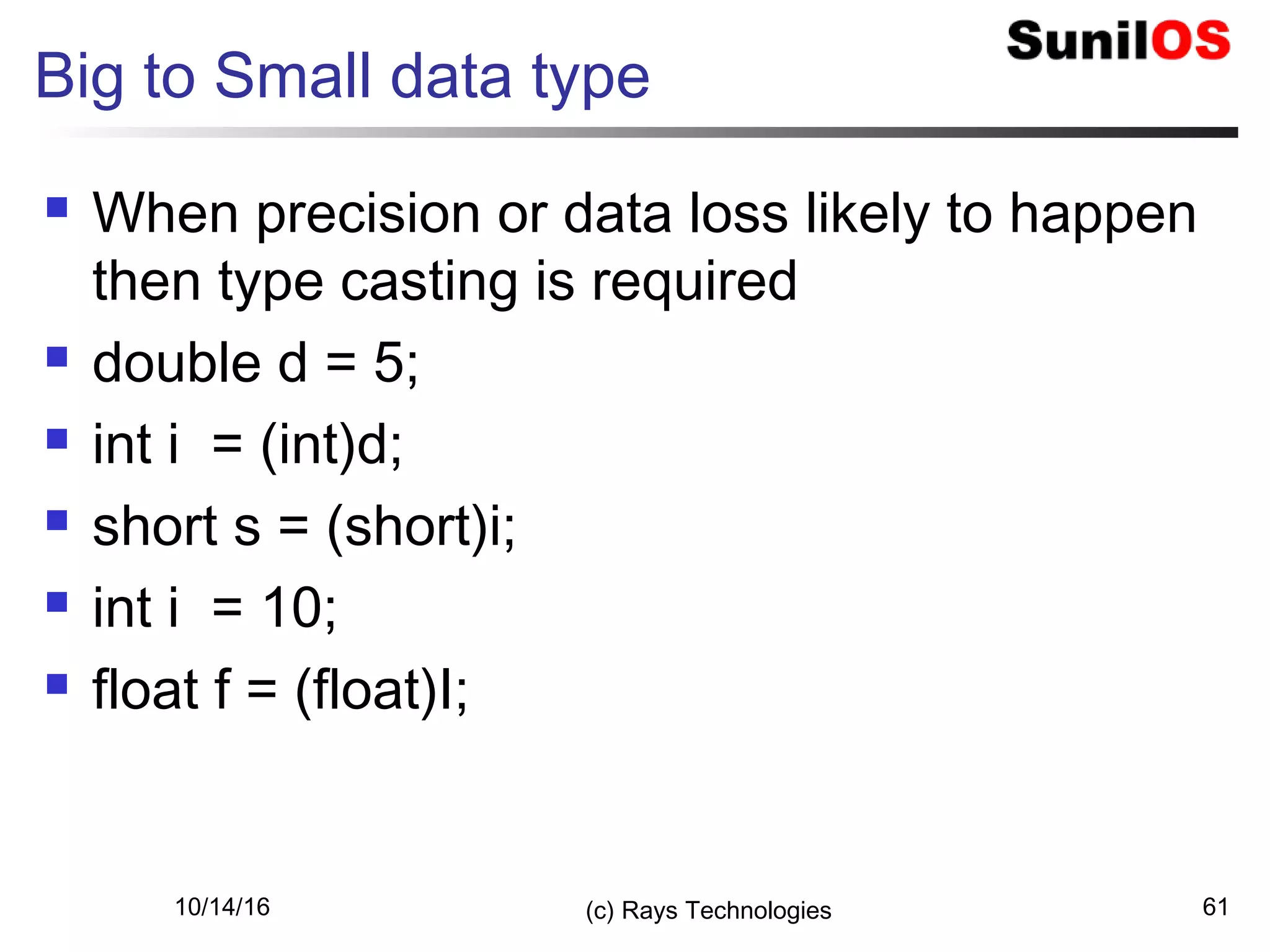 10/14/16 (c) Rays Technologies 61
Big to Small data type
 When precision or data loss likely to happen
then type casting is required
 double d = 5;
 int i = (int)d;
 short s = (short)i;
 int i = 10;
 float f = (float)I;
 