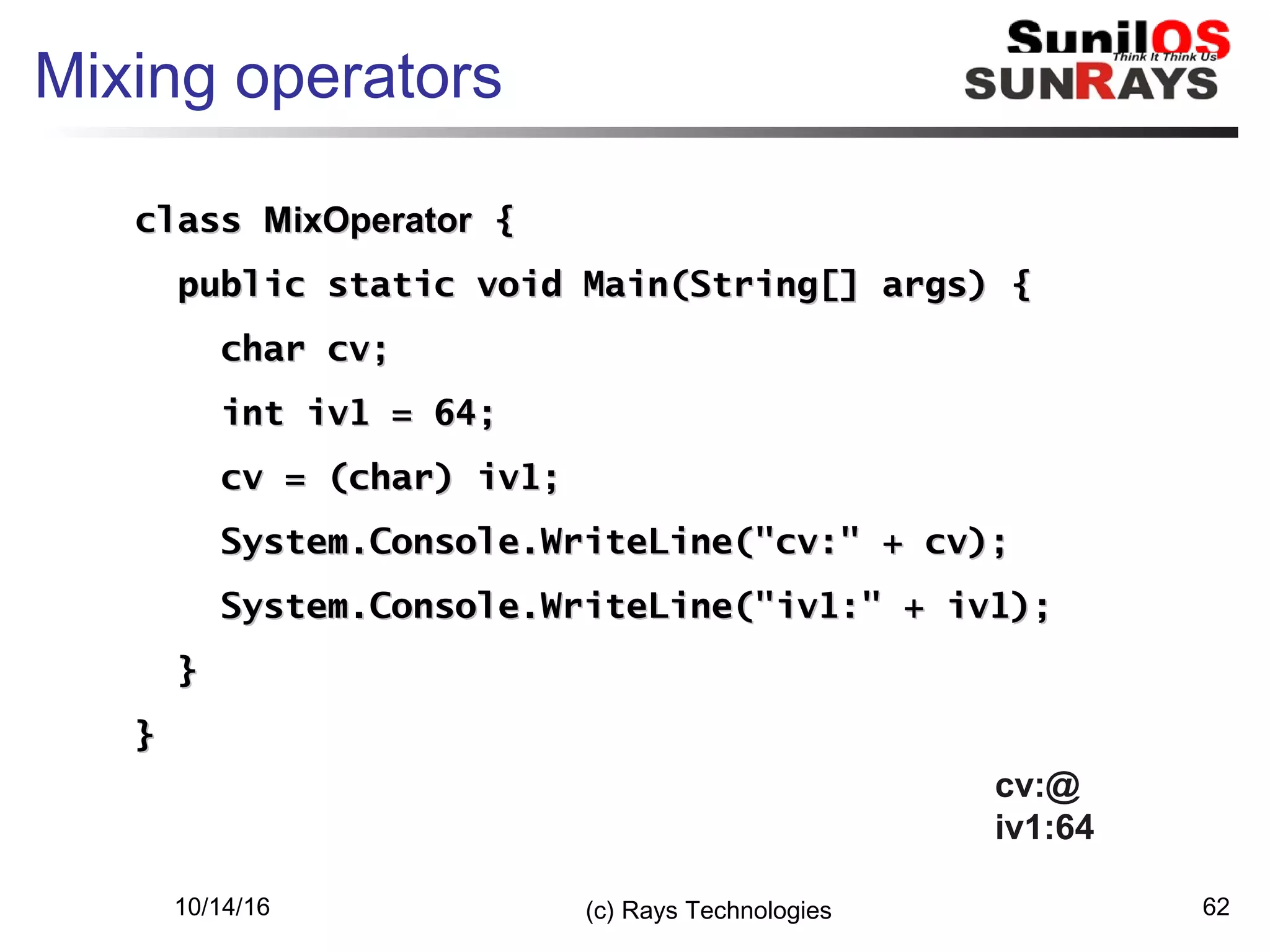 10/14/16 (c) Rays Technologies 62
Mixing operators
classclass MixOperatorMixOperator {{
public static void Main(String[] args) {public static void Main(String[] args) {
char cv;char cv;
int iv1 = 64;int iv1 = 64;
cv = (char) iv1;cv = (char) iv1;
System.Console.WriteLine("cv:" + cv);System.Console.WriteLine("cv:" + cv);
System.Console.WriteLine("iv1:" + iv1);System.Console.WriteLine("iv1:" + iv1);
}}
}}
cv:@
iv1:64
 