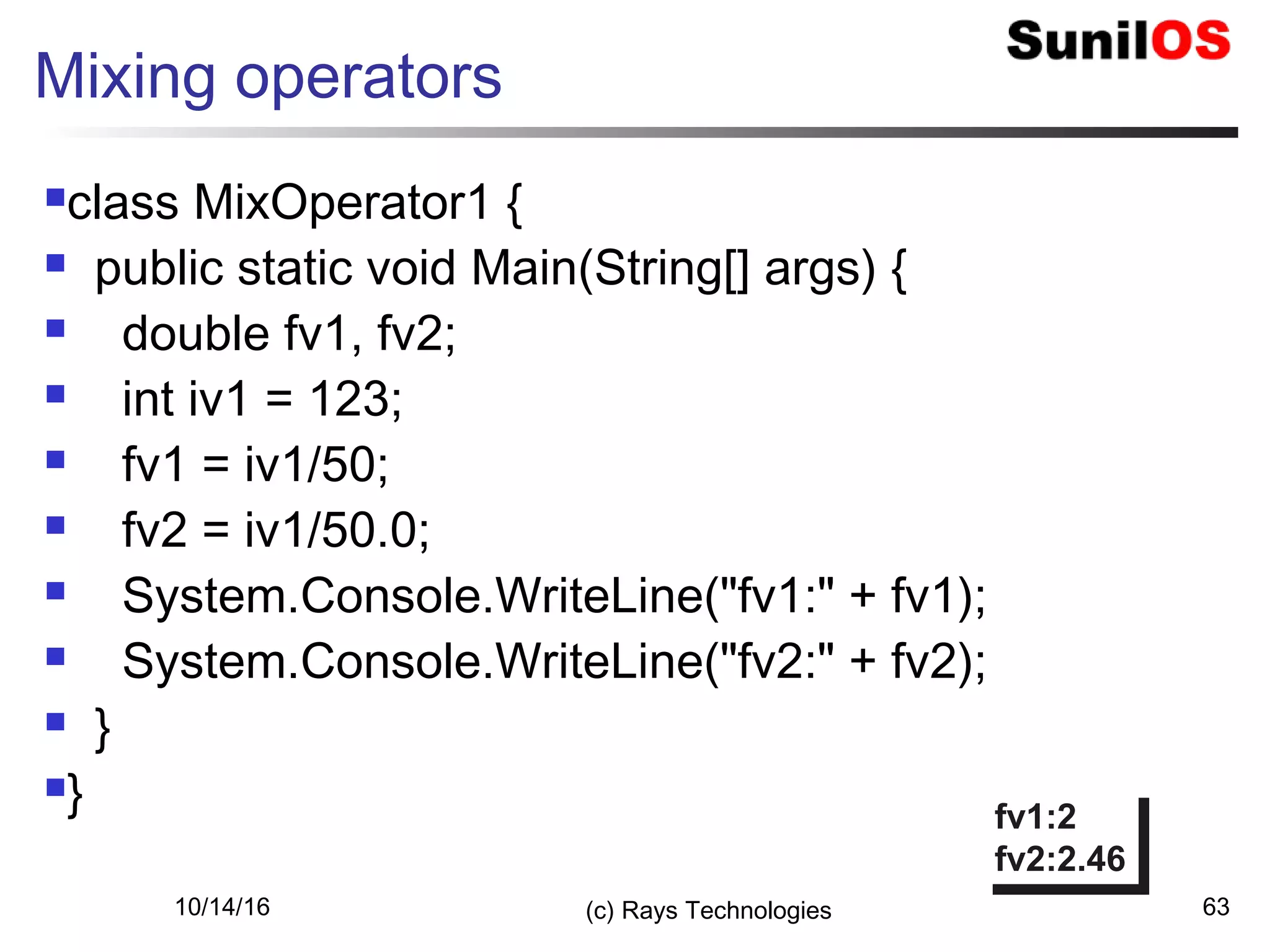 10/14/16 (c) Rays Technologies 63
Mixing operators
class MixOperator1 {
 public static void Main(String[] args) {
 double fv1, fv2;
 int iv1 = 123;
 fv1 = iv1/50;
 fv2 = iv1/50.0;
 System.Console.WriteLine("fv1:" + fv1);
 System.Console.WriteLine("fv2:" + fv2);
 }
}
fv1:2
fv2:2.46
fv1:2
fv2:2.46
 