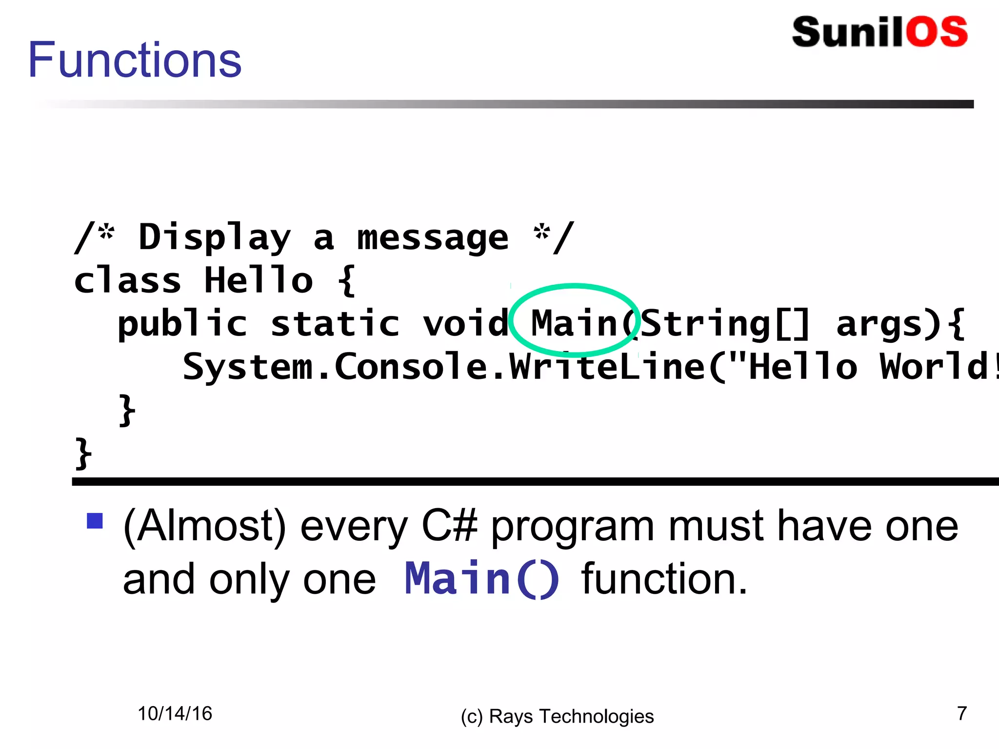 10/14/16 (c) Rays Technologies 7
Functions
 (Almost) every C# program must have one
and only one Main() function.
/* Display a message */
class Hello {
public static void Main(String[] args){
System.Console.WriteLine("Hello World!
}
}
/* Display a message */
class Hello {
public static void Main(String[] args){
System.Console.WriteLine("Hello World!
}
}
 