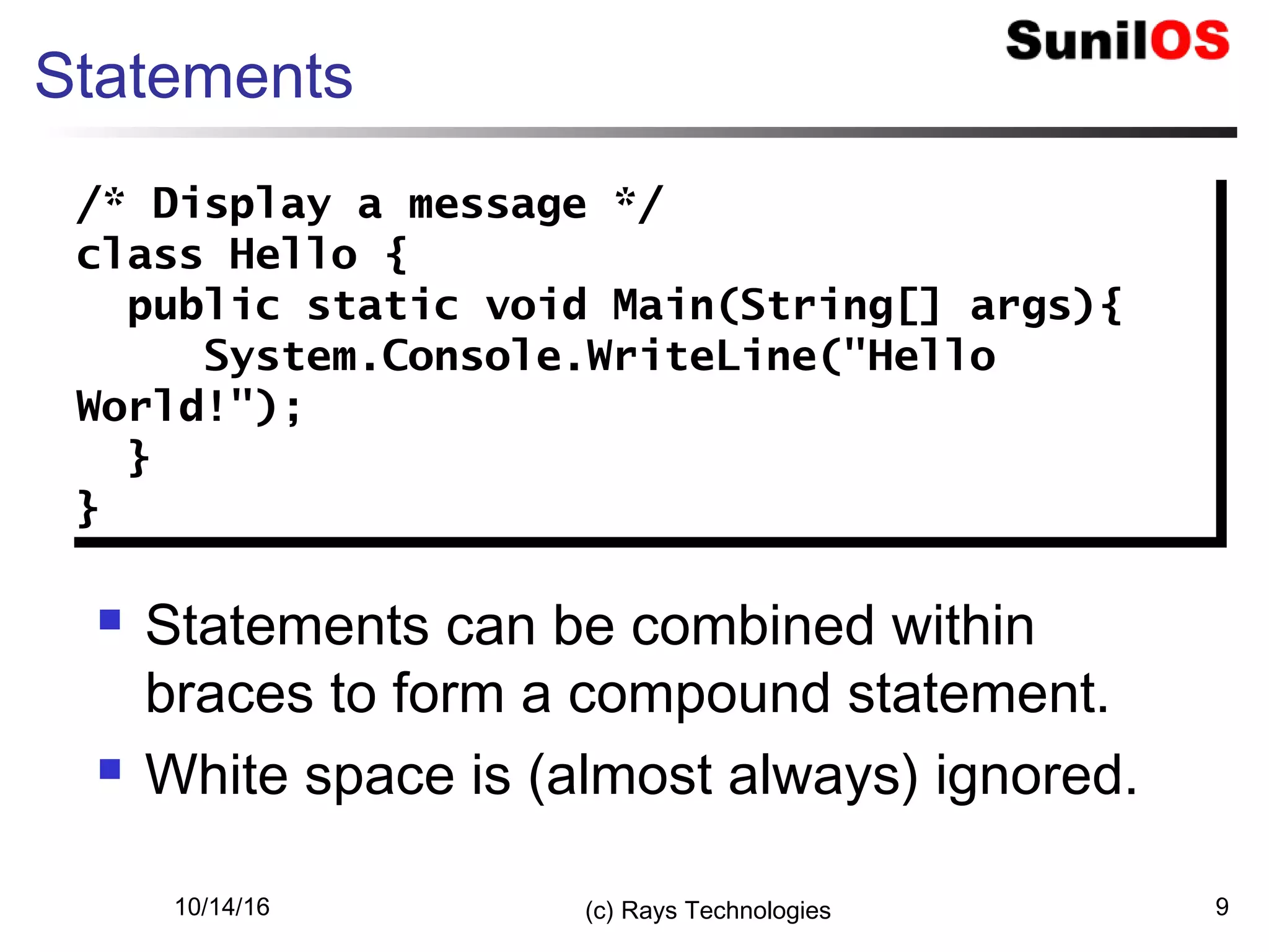 10/14/16 (c) Rays Technologies 9
Statements
 Statements can be combined within
braces to form a compound statement.
 White space is (almost always) ignored.
/* Display a message */
class Hello {
public static void Main(String[] args){
System.Console.WriteLine("Hello
World!");
}
}
/* Display a message */
class Hello {
public static void Main(String[] args){
System.Console.WriteLine("Hello
World!");
}
}
 