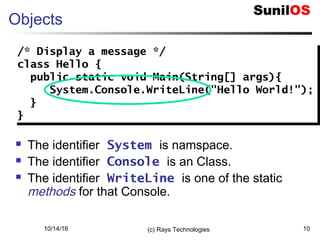 10/14/16 (c) Rays Technologies 10
Objects
 The identifier System is namspace.
 The identifier Console is an Class.
 The identifier WriteLine is one of the static
methods for that Console.
/* Display a message */
class Hello {
public static void Main(String[] args){
System.Console.WriteLine("Hello World!");
}
}
/* Display a message */
class Hello {
public static void Main(String[] args){
System.Console.WriteLine("Hello World!");
}
}
 
