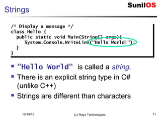 10/14/16 (c) Rays Technologies 11
Strings
 "Hello World" is called a string.
 There is an explicit string type in C#
(unlike C++)
 Strings are different than characters
/* Display a message */
class Hello {
public static void Main(String[] args){
System.Console.WriteLine("Hello World!");
}
}
/* Display a message */
class Hello {
public static void Main(String[] args){
System.Console.WriteLine("Hello World!");
}
}
 
