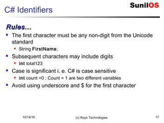 10/14/16 (c) Rays Technologies 17
C# Identifiers
Rules...Rules...
 The first character must be any non-digit from the Unicode
standard
 String FirstName;
 Subsequent characters may include digits
 int total123
 Case is significant i. e. C# is case sensitive
 int count =0 ; Count = 1 are two different variables
 Avoid using underscore and $ for the first character
 