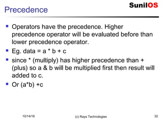 10/14/16 (c) Rays Technologies 32
Precedence
 Operators have the precedence. Higher
precedence operator will be evaluated before than
lower precedence operator.
 Eg. data = a * b + c
 since * (multiply) has higher precedence than +
(plus) so a & b will be multiplied first then result will
added to c.
 Or (a*b) +c
 