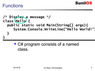 10/14/16 (c) Rays Technologies 4
Functions
 C# program consists of a named
class.
/* Display a message */
class Hello {
public static void Main(String[] args){
System.Console.WriteLine("Hello World!")
}
}
/* Display a message */
class Hello {
public static void Main(String[] args){
System.Console.WriteLine("Hello World!")
}
}
 
