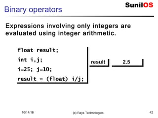 10/14/16 (c) Rays Technologies 42
Binary operators
Expressions involving only integers are
evaluated using integer arithmetic.
float result;float result;
int i,j;int i,j;
i=25; j=10;i=25; j=10;
result = (float) i/j;result = (float) i/j;
float result;float result;
int i,j;int i,j;
i=25; j=10;i=25; j=10;
result = (float) i/j;result = (float) i/j;
resultresult 2.52.5
 