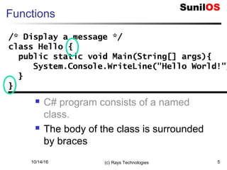 10/14/16 (c) Rays Technologies 5
Functions
 C# program consists of a named
class.
 The body of the class is surrounded
by braces
/* Display a message */
class Hello {
public static void Main(String[] args){
System.Console.WriteLine("Hello World!"
}
}
/* Display a message */
class Hello {
public static void Main(String[] args){
System.Console.WriteLine("Hello World!")
}
}
 