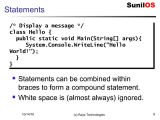 10/14/16 (c) Rays Technologies 9
Statements
 Statements can be combined within
braces to form a compound statement.
 White space is (almost always) ignored.
/* Display a message */
class Hello {
public static void Main(String[] args){
System.Console.WriteLine("Hello
World!");
}
}
/* Display a message */
class Hello {
public static void Main(String[] args){
System.Console.WriteLine("Hello
World!");
}
}
 