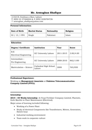 Curriculum Vitae – Armughan Shafique Page 1 of 3
Mr. Armughan Shafique
164-H, Gulshan-e-Ravi, Lahore
 0092 42 37466826 &  0092 3226784726
 armughan_shafique@yahoo.com
Personal Information:
Date of Birth Marital Status Nationality Religion
02 / 12 / 1991 Single Pakistani Islam
Education:
Degree/ Certificate Institution Year Score
B.E
Electrical Engineering
GC University Lahore 2011-2015 3.00/4.00
Intermediate –
Pre Engineering
GC University Lahore 2008-2010 862/1100
Matriculation – Science
Cathedral High School
Lahore
2008 765/850
Professional Experience:
Working as Management Associate at Pakistan Telecommunication
Company Limited (PTCL).
Internship:
2014 – 04 Weeks Internship: At Fauji Fertilizer Company Limited, Plantsite,
Goth Machhi in Plant Maintenance (Electrical).
Major areas of learning included following;
 Working of a Power Plant
 Study of electrical Components like Transformers, Motors, Generators,
Switch Gear
 Industrial working environment
 Team work in corporate culture
 