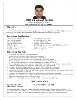 1
RANA MUHAMMAD ARSHAD
BSMT 8885, 133A ST, SURREY, BC. V3V 7W4
E-mail: sayrana@gmail.com, Cell: 1778 893 4585
------------------------------------------------------------------------------------------------------------------------------------------------------------------------------------------------------------------------------------------------------------------------------------------------------------------------------------------
Objective
I want myself to be part of challenging environment with my professional Skill and Experience, where
I can improve my knowledge and implement what I have gained from other organizations.
Professional Qualifications
Secondary School Certificate MAHS Pakistan Unrestricted
4 Years Apprenticeship Pak Navy Electrical School
OFA Level 1 Certification Collage of Rockies, BC
Fall Protection/Scissor Lift Reliable Training Services Inc.
NBCD Certificate (Fire Fighting, First-Aid and Safety) NBCD School, Pak Navy
Fiber Optic Cables Certificate Telecom Foundation, Pakistan
Class 4 Unrestricted ICBC Surrey, Canada
Professional Key Skills:
o Team Player and happy to work independently
o A quick learner, Confident, Multi-Professional and versatile
o Proficiency in English, Spanish, Urdu, Punjabi and Some Arabic
o Outstanding Communication skill, Office Management and Cash handling
o Demonstrated capacity to work under pressure and meet demanding deadlines
o Proven customer service skills providing high level technical support to clients
o Wide ranging of experience covering operation, maintenance, Assembling, Hardware Software
upgrading, Troubleshooting of computers, Wireless and Local Area Networks
o Strong knowledge of Windows Operation, Microsoft Office Applications and Internet
o Operation and Maintenance of Latest Telecommunication System and Equipment
o Specialized in the field of Jointing, Splicing(Mechanical & Fusion Splicing) and Testing of Fiber Optic
Cables and related Test Equipments
o Operation and Maintenance of Pay Phone Telephone System working with GSM Base
o Operation and Maintenance of Ship’s Electronics Department including Data Communication, Radio,
Radar and underwater communication Equipment
o Valid class 5 BC driving license with more than 15 years clean driving experience.
EMPLOYMENT HISTORY
Drywall Installer (FT) from March 2014 to July 2015
Mahil Drywall Ltd. Surrey, BC
Worked as a Drywall Installer with Mahil Drywall Ltd under various well-known Companies Bird, Icon, PCL,
Ledcor, Centerline and Tri-T for various projects like University of British Colombia, Canadian Real Superstores,
RBC Tower, Telus Tower Vancouver, Vancouver Airport, University of Alberta and Tsawwassen mills.
 