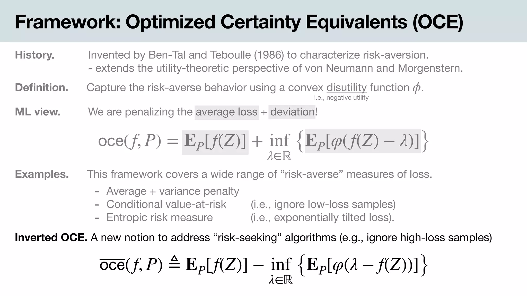 Framework: Optimized Certainty Equivalents (OCE)
History. Invented by Ben-Tal and Teboulle (1986) to characterize risk-aversion.

- extends the utility-theoretic perspective of von Neumann and Morgenstern.
Deﬁnition. Capture the risk-averse behavior using a convex disutility function .ϕ
i.e., negative utility
ML view. .We are penalizing the average loss + deviation!
𝗈𝖼𝖾(f, P) = EP[f(Z)] + inf
λ∈ℝ
{EP[φ(f(Z) − λ)]}
Examples. This framework covers a wide range of “risk-averse” measures of loss.
- Average + variance penalty

- Conditional value-at-risk .(i.e., ignore low-loss samples)

- Entropic risk measure -(i.e., exponentially tilted loss).
Inverted OCE. A new notion to address “risk-seeking” algorithms (e.g., ignore high-loss samples)
𝗈𝖼𝖾(f, P) ≜ EP[f(Z)] − inf
λ∈ℝ
{EP[φ(λ − f(Z))]}
 