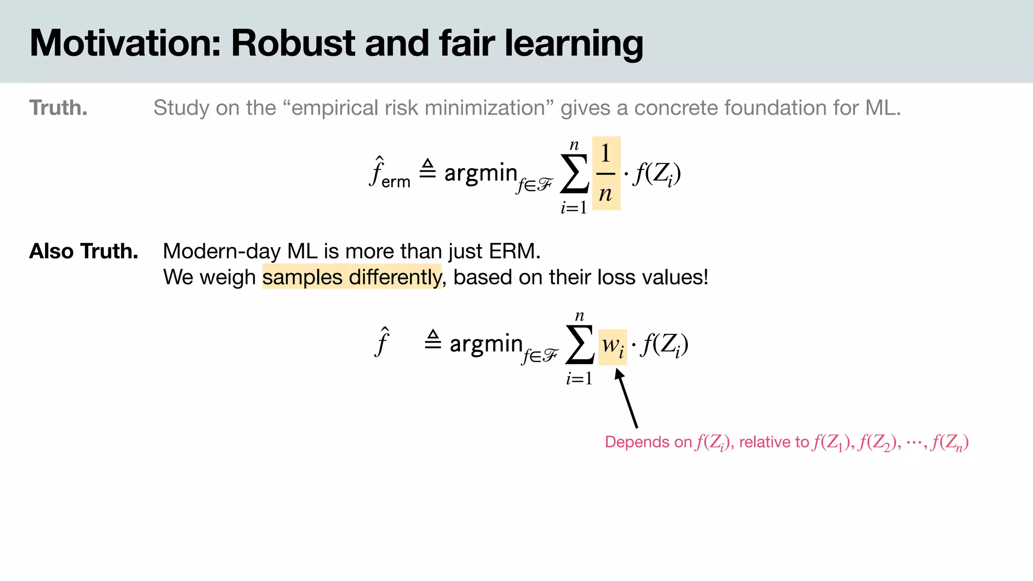Motivation: Robust and fair learning
Truth. Study on the “empirical risk minimization” gives a concrete foundation for ML.
̂f 𝖾𝗋𝗆 ≜ 𝖺𝗋𝗀𝗆𝗂𝗇f∈ℱ
n
∑
i=1
1
n
⋅ f(Zi)
Also Truth. .Modern-day ML is more than just ERM. 
-We weigh samples diﬀerently, based on their loss values!
̂f ≜ 𝖺𝗋𝗀𝗆𝗂𝗇f∈ℱ
n
∑
i=1
wi ⋅ f(Zi)
Depends on , relative tof(Zi) f(Z1), f(Z2), ⋯, f(Zn)
 