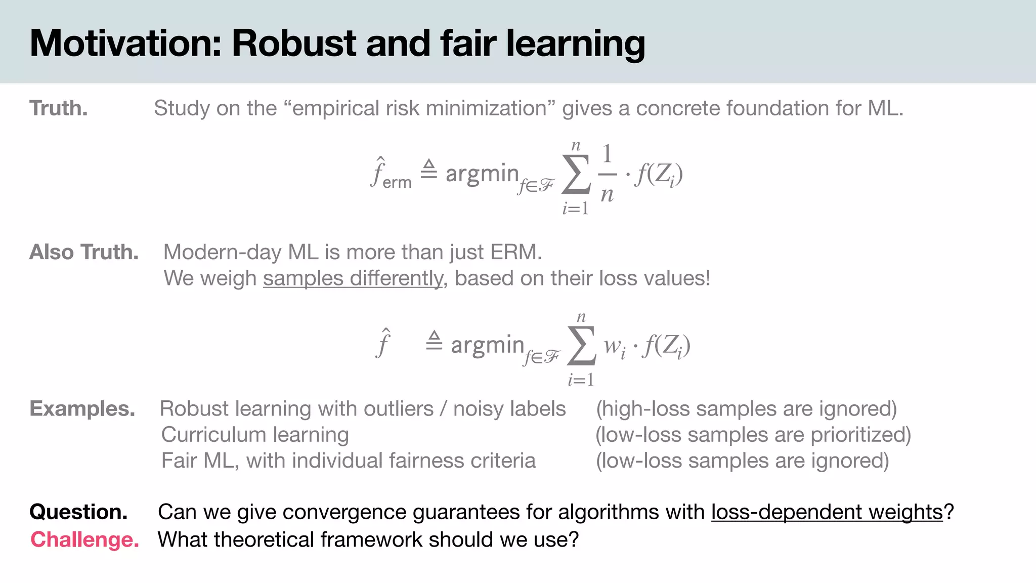 Motivation: Robust and fair learning
Truth. Study on the “empirical risk minimization” gives a concrete foundation for ML.
̂f 𝖾𝗋𝗆 ≜ 𝖺𝗋𝗀𝗆𝗂𝗇f∈ℱ
n
∑
i=1
1
n
⋅ f(Zi)
Also Truth. .Modern-day ML is more than just ERM. 
-We weigh samples diﬀerently, based on their loss values!
̂f ≜ 𝖺𝗋𝗀𝗆𝗂𝗇f∈ℱ
n
∑
i=1
wi ⋅ f(Zi)
Examples. .Robust learning with outliers / noisy labels (high-loss samples are ignored) 
Curriculum learning (low-loss samples are prioritized) 
Fair ML, with individual fairness criteria (low-loss samples are ignored)
Question. Can we give convergence guarantees for algorithms with loss-dependent weights?
Challenge. What theoretical framework should we use?
 
