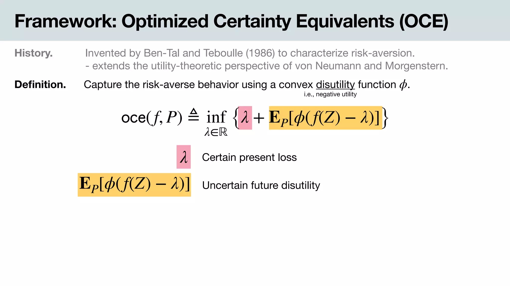 Framework: Optimized Certainty Equivalents (OCE)
History. Invented by Ben-Tal and Teboulle (1986) to characterize risk-aversion.

- extends the utility-theoretic perspective of von Neumann and Morgenstern.
Deﬁnition. Capture the risk-averse behavior using a convex disutility function .ϕ
i.e., negative utility
𝗈𝖼𝖾(f, P) ≜ inf
λ∈ℝ
{λ + EP[ϕ(f(Z) − λ)]}
EP[ϕ(f(Z) − λ)]
λ Certain present loss
Uncertain future disutility
 